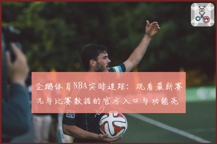 企鹅体育NBA实时追踪:观看最新赛况与比赛数据的官方入口与功能亮点解析