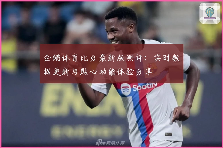 企鹅体育比分最新版测评：实时数据更新与贴心功能体验分享