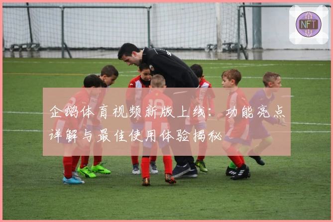 企鹅体育视频新版上线：功能亮点详解与最佳使用体验揭秘