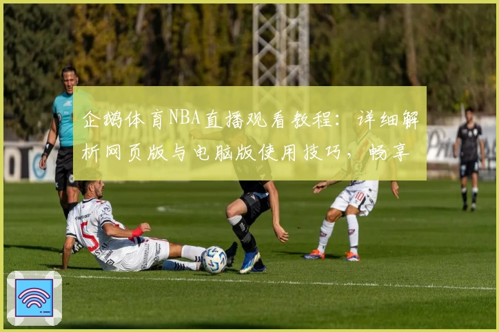 企鹅体育NBA直播观看教程：详细解析网页版与电脑版使用技巧，畅享畅快观看体验