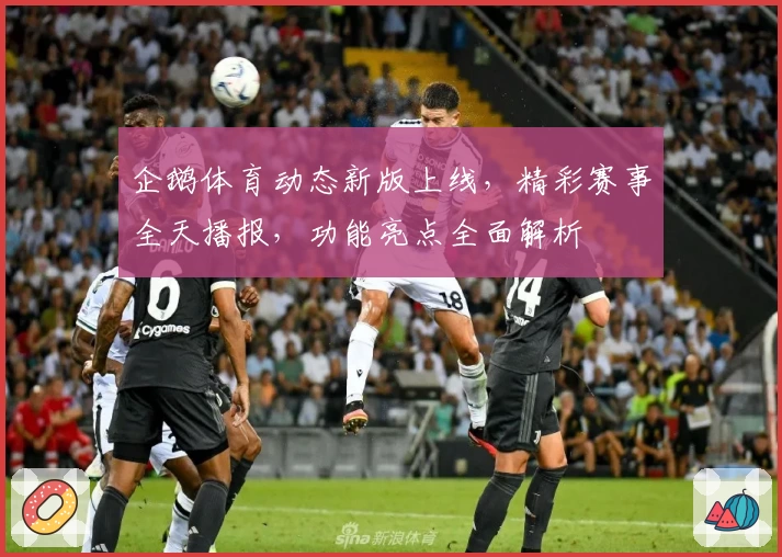 企鹅体育动态新版上线，精彩赛事全天播报，功能亮点全面解析