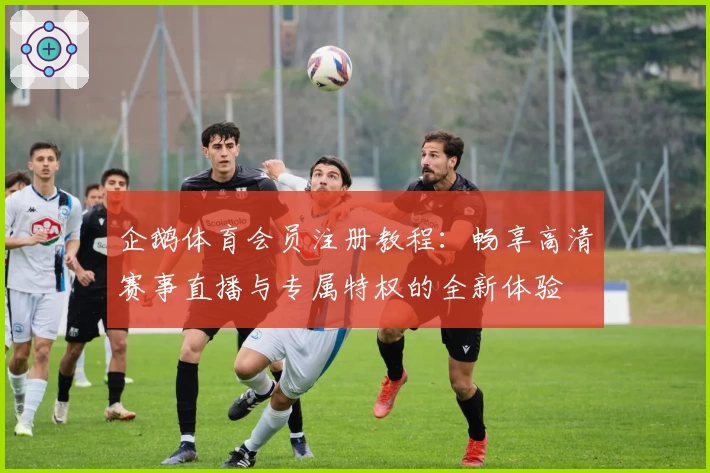 企鹅体育会员注册教程：畅享高清赛事直播与专属特权的全新体验