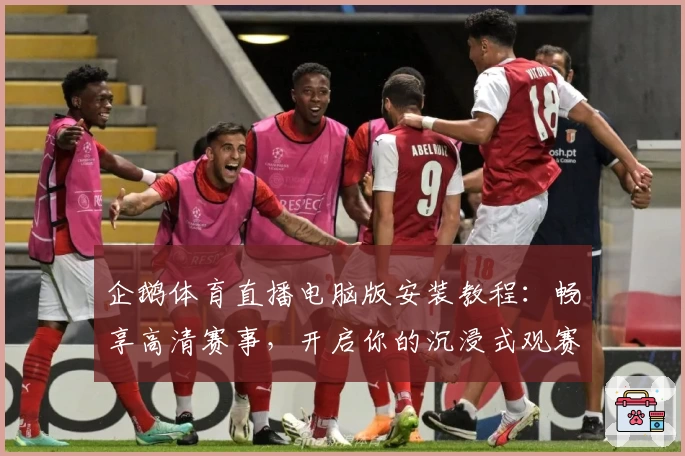 企鹅体育直播电脑版安装教程：畅享高清赛事，开启你的沉浸式观赛体验