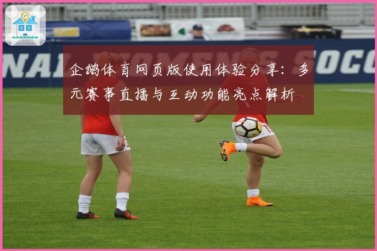 企鹅体育网页版使用体验分享：多元赛事直播与互动功能亮点解析