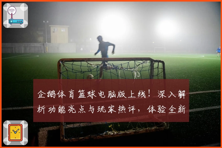 企鹅体育篮球电脑版上线！深入解析功能亮点与玩家热评，体验全新观赛互动魅力