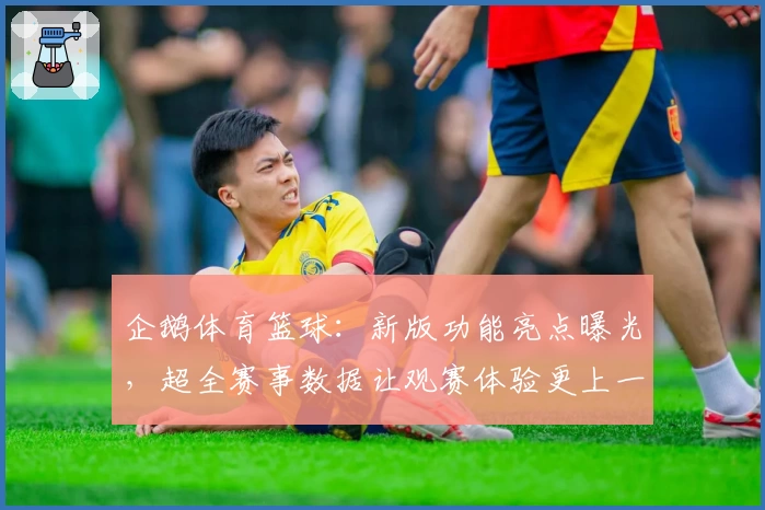 企鹅体育篮球：新版功能亮点曝光，超全赛事数据让观赛体验更上一层楼