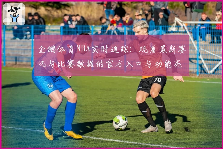 企鹅体育NBA实时追踪:观看最新赛况与比赛数据的官方入口与功能亮点解析