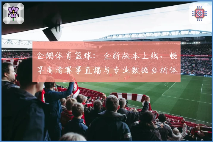 企鹅体育篮球：全新版本上线，畅享高清赛事直播与专业数据分析体验