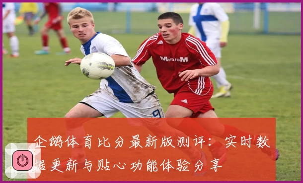 企鹅体育比分最新版测评：实时数据更新与贴心功能体验分享